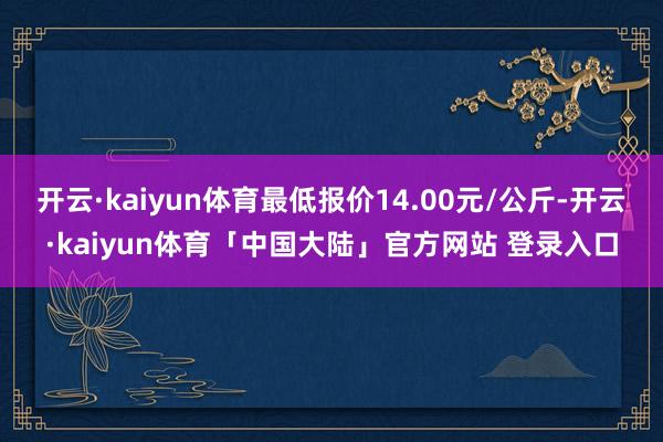 开云·kaiyun体育最低报价14.00元/公斤-开云·kaiyun体育「中国大陆」官方网站 登录入口