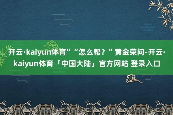 开云·kaiyun体育”“怎么帮？”黄金荣问-开云·kaiyun体育「中国大陆」官方网站 登录入口