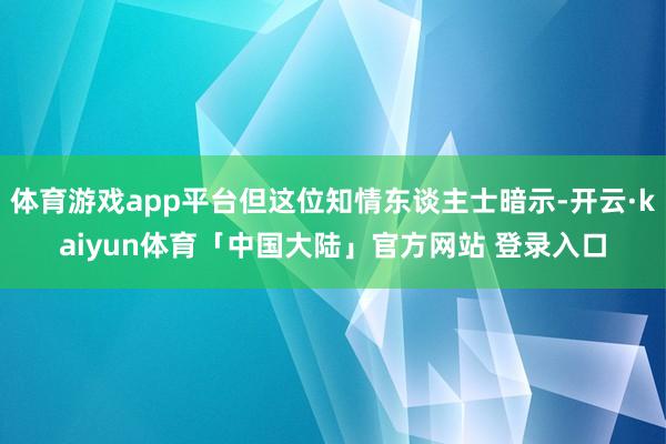 体育游戏app平台但这位知情东谈主士暗示-开云·kaiyun体育「中国大陆」官方网站 登录入口