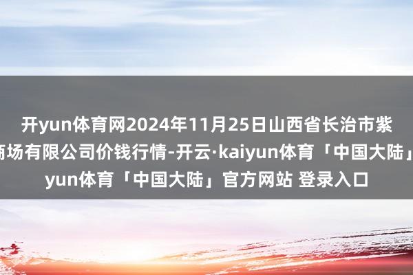 开yun体育网2024年11月25日山西省长治市紫坊农产物轮廓来往商场有限公司价钱行情-开云·kaiyun体育「中国大陆」官方网站 登录入口