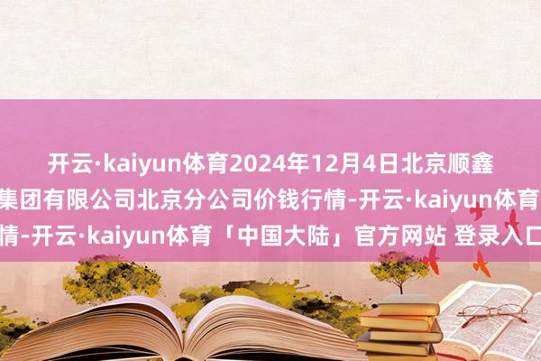 开云·kaiyun体育2024年12月4日北京顺鑫石门国外农居品批发市集集团有限公司北京分公司价钱行情-开云·kaiyun体育「中国大陆」官方网站 登录入口