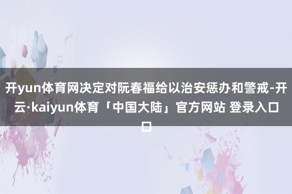 开yun体育网决定对阮春福给以治安惩办和警戒-开云·kaiyun体育「中国大陆」官方网站 登录入口