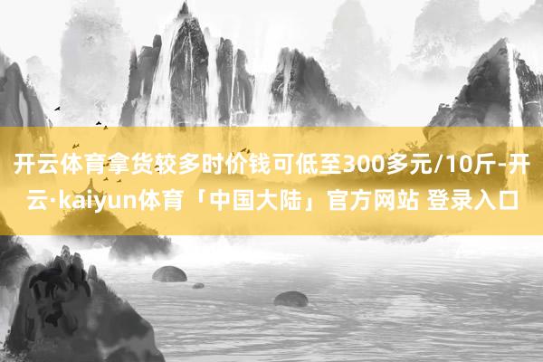 开云体育拿货较多时价钱可低至300多元/10斤-开云·kaiyun体育「中国大陆」官方网站 登录入口