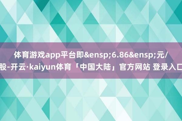 体育游戏app平台即&ensp;6.86&ensp;元/股-开云·kaiyun体育「中国大陆」官方网站 登录入口