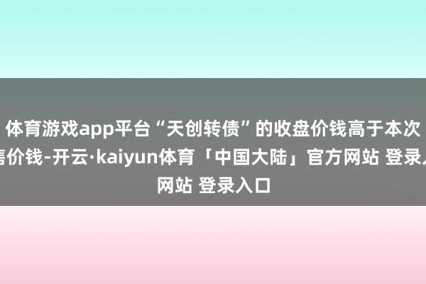 体育游戏app平台“天创转债”的收盘价钱高于本次回售价钱-开云·kaiyun体育「中国大陆」官方网站 登录入口