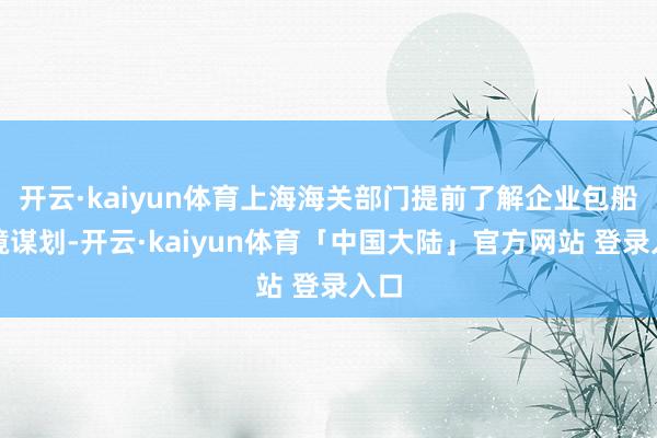 开云·kaiyun体育上海海关部门提前了解企业包船入境谋划-开云·kaiyun体育「中国大陆」官方网站 登录入口