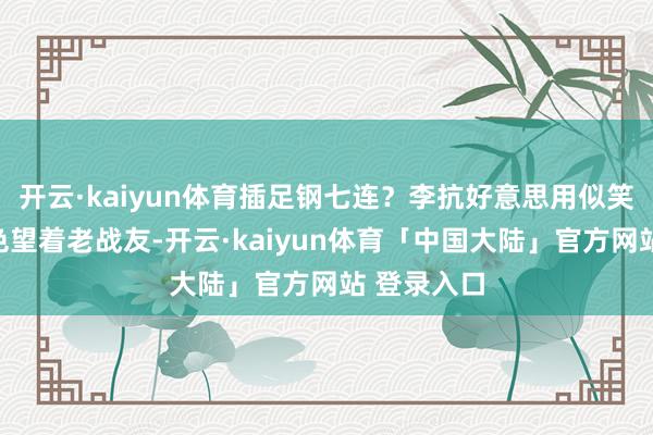 开云·kaiyun体育插足钢七连？李抗好意思用似笑非笑的神色望着老战友-开云·kaiyun体育「中国大陆」官方网站 登录入口