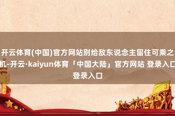 开云体育(中国)官方网站别给敌东说念主留住可乘之机-开云·kaiyun体育「中国大陆」官方网站 登录入口