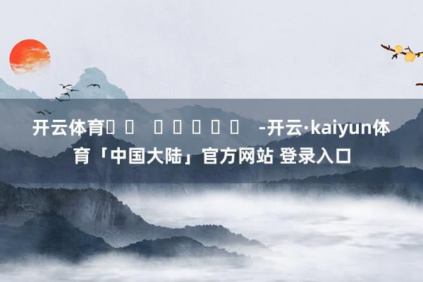 开云体育		  					  -开云·kaiyun体育「中国大陆」官方网站 登录入口