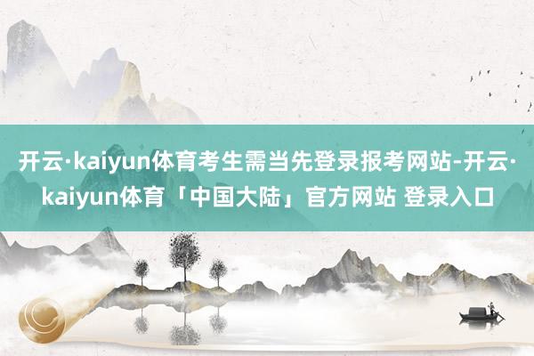 开云·kaiyun体育考生需当先登录报考网站-开云·kaiyun体育「中国大陆」官方网站 登录入口