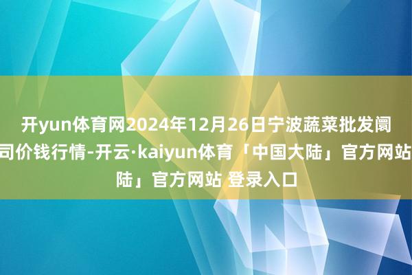 开yun体育网2024年12月26日宁波蔬菜批发阛阓有限公司价钱行情-开云·kaiyun体育「中国大陆」官方网站 登录入口