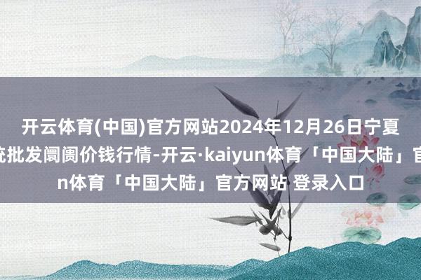 开云体育(中国)官方网站2024年12月26日宁夏四季鲜农产物笼统批发阛阓价钱行情-开云·kaiyun体育「中国大陆」官方网站 登录入口