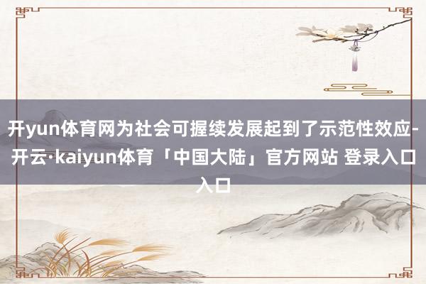 开yun体育网为社会可握续发展起到了示范性效应-开云·kaiyun体育「中国大陆」官方网站 登录入口