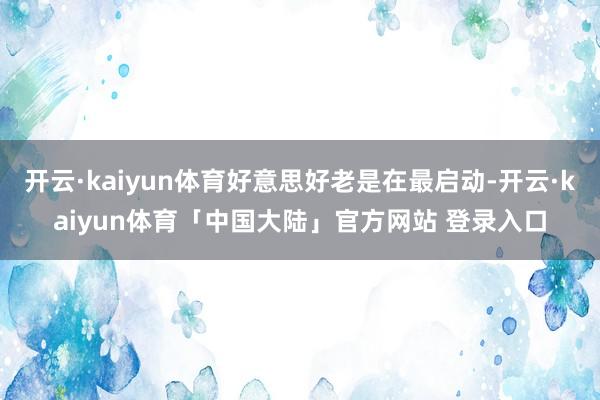 开云·kaiyun体育好意思好老是在最启动-开云·kaiyun体育「中国大陆」官方网站 登录入口