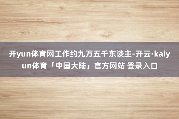 开yun体育网工作约九万五千东谈主-开云·kaiyun体育「中国大陆」官方网站 登录入口