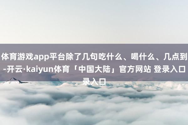 体育游戏app平台除了几句吃什么、喝什么、几点到-开云·kaiyun体育「中国大陆」官方网站 登录入口