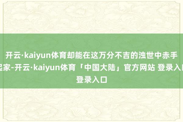 开云·kaiyun体育却能在这万分不吉的浊世中赤手起家-开云·kaiyun体育「中国大陆」官方网站 登录入口