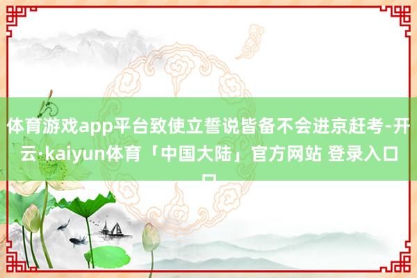 体育游戏app平台致使立誓说皆备不会进京赶考-开云·kaiyun体育「中国大陆」官方网站 登录入口