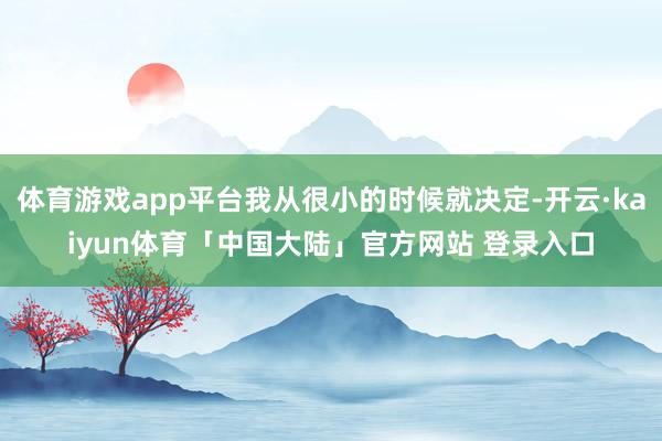体育游戏app平台我从很小的时候就决定-开云·kaiyun体育「中国大陆」官方网站 登录入口