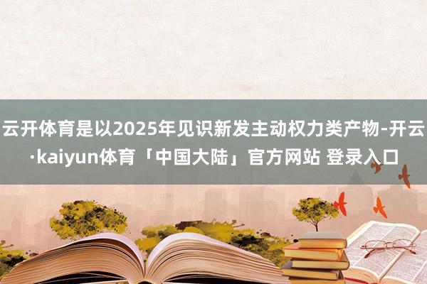 云开体育是以2025年见识新发主动权力类产物-开云·kaiyun体育「中国大陆」官方网站 登录入口