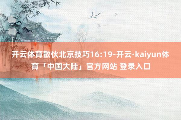 开云体育散伙北京技巧16:19-开云·kaiyun体育「中国大陆」官方网站 登录入口