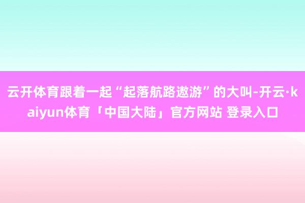 云开体育跟着一起“起落航路遨游”的大叫-开云·kaiyun体育「中国大陆」官方网站 登录入口