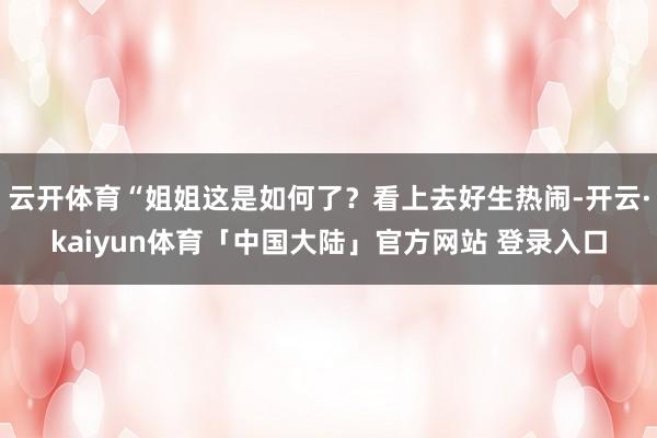 云开体育“姐姐这是如何了？看上去好生热闹-开云·kaiyun体育「中国大陆」官方网站 登录入口