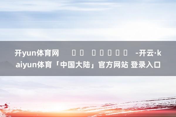 开yun体育网      		  					  -开云·kaiyun体育「中国大陆」官方网站 登录入口