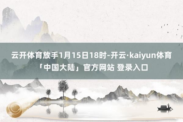 云开体育放手1月15日18时-开云·kaiyun体育「中国大陆」官方网站 登录入口