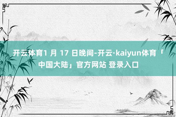 开云体育1 月 17 日晚间-开云·kaiyun体育「中国大陆」官方网站 登录入口