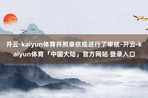 开云·kaiyun体育并照章依规进行了审核-开云·kaiyun体育「中国大陆」官方网站 登录入口