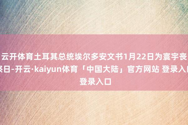 云开体育土耳其总统埃尔多安文书1月22日为寰宇丧祭日-开云·kaiyun体育「中国大陆」官方网站 登录入口