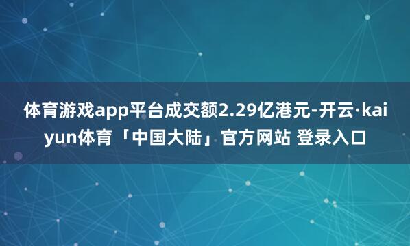 体育游戏app平台成交额2.29亿港元-开云·kaiyun体育「中国大陆」官方网站 登录入口