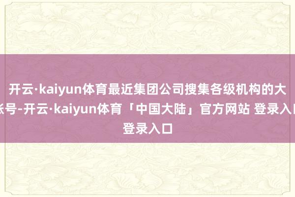 开云·kaiyun体育最近集团公司搜集各级机构的大账号-开云·kaiyun体育「中国大陆」官方网站 登录入口