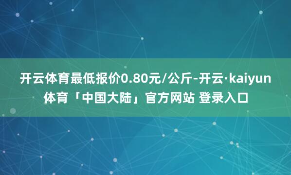 开云体育最低报价0.80元/公斤-开云·kaiyun体育「中国大陆」官方网站 登录入口