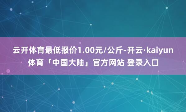 云开体育最低报价1.00元/公斤-开云·kaiyun体育「中国大陆」官方网站 登录入口