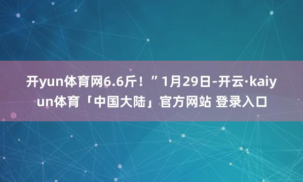 开yun体育网6.6斤！”1月29日-开云·kaiyun体育「中国大陆」官方网站 登录入口