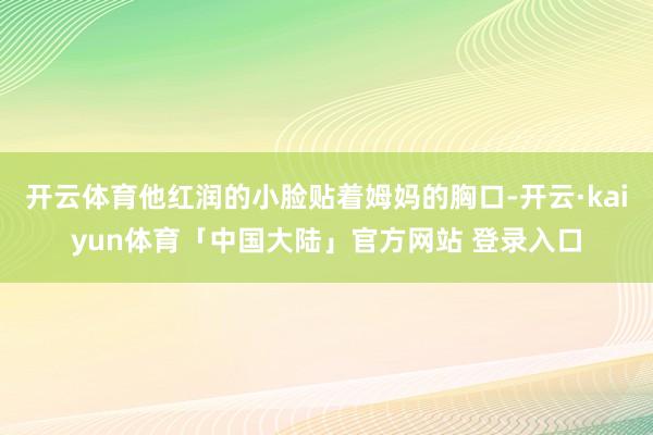 开云体育他红润的小脸贴着姆妈的胸口-开云·kaiyun体育「中国大陆」官方网站 登录入口