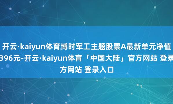 开云·kaiyun体育博时军工主题股票A最新单元净值为1.396元-开云·kaiyun体育「中国大陆」官方网站 登录入口