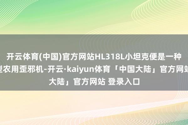 开云体育(中国)官方网站HL318L小坦克便是一种典型的微型农用歪邪机-开云·kaiyun体育「中国大陆」官方网站 登录入口