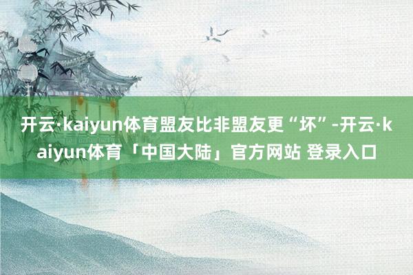 开云·kaiyun体育盟友比非盟友更“坏”-开云·kaiyun体育「中国大陆」官方网站 登录入口