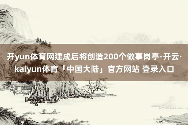 开yun体育网建成后将创造200个做事岗亭-开云·kaiyun体育「中国大陆」官方网站 登录入口