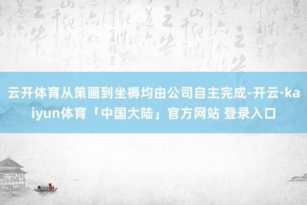云开体育从策画到坐褥均由公司自主完成-开云·kaiyun体育「中国大陆」官方网站 登录入口