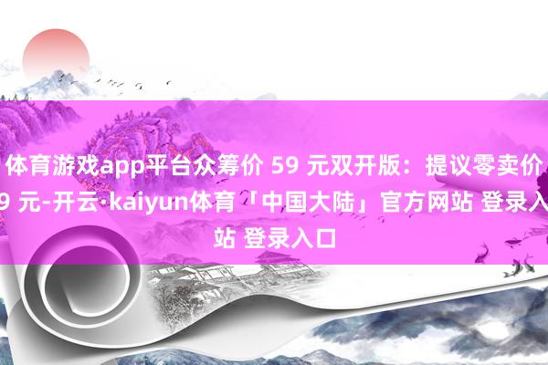 体育游戏app平台众筹价 59 元双开版：提议零卖价 79 元-开云·kaiyun体育「中国大陆」官方网站 登录入口