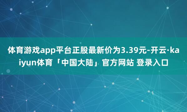 体育游戏app平台正股最新价为3.39元-开云·kaiyun体育「中国大陆」官方网站 登录入口