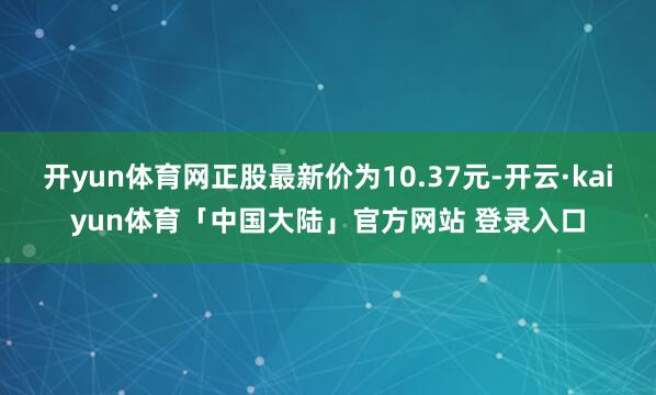 开yun体育网正股最新价为10.37元-开云·kaiyun体育「中国大陆」官方网站 登录入口