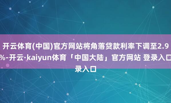 开云体育(中国)官方网站将角落贷款利率下调至2.9%-开云·kaiyun体育「中国大陆」官方网站 登录入口