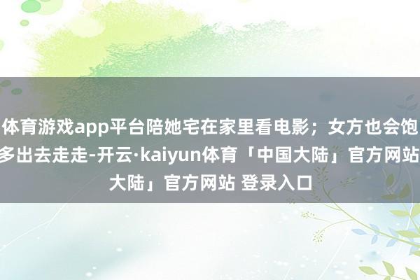 体育游戏app平台陪她宅在家里看电影；女方也会饱读吹男方多出去走走-开云·kaiyun体育「中国大陆」官方网站 登录入口