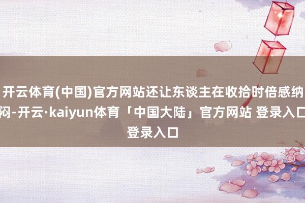 开云体育(中国)官方网站还让东谈主在收拾时倍感纳闷-开云·kaiyun体育「中国大陆」官方网站 登录入口