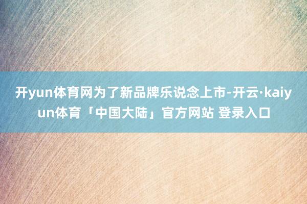 开yun体育网为了新品牌乐说念上市-开云·kaiyun体育「中国大陆」官方网站 登录入口